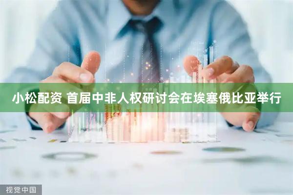 小松配资 首届中非人权研讨会在埃塞俄比亚举行