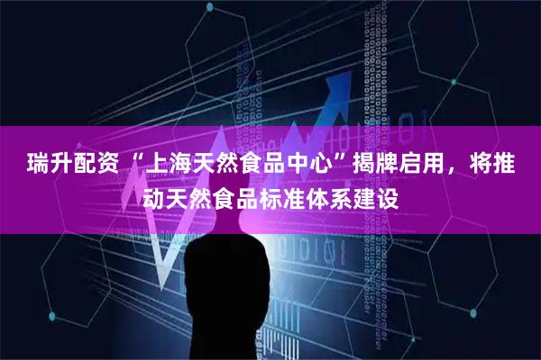 瑞升配资 “上海天然食品中心”揭牌启用，将推动天然食品标准体系建设