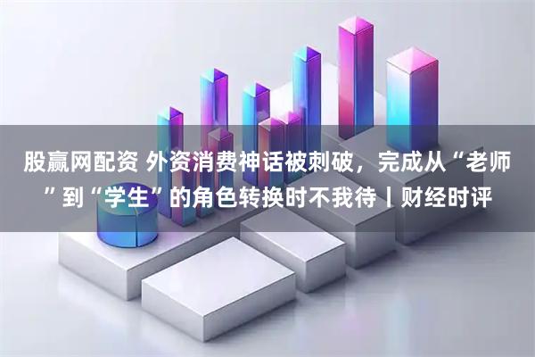 股赢网配资 外资消费神话被刺破，完成从“老师”到“学生”的角色转换时不我待丨财经时评