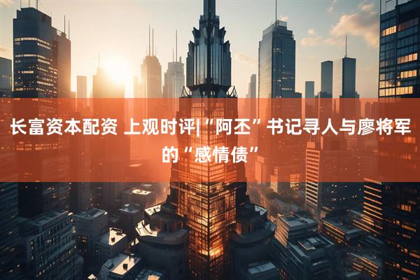 长富资本配资 上观时评|“阿丕”书记寻人与廖将军的“感情债”