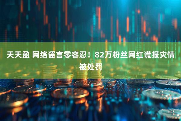 天天盈 网络谣言零容忍！82万粉丝网红谎报灾情被处罚