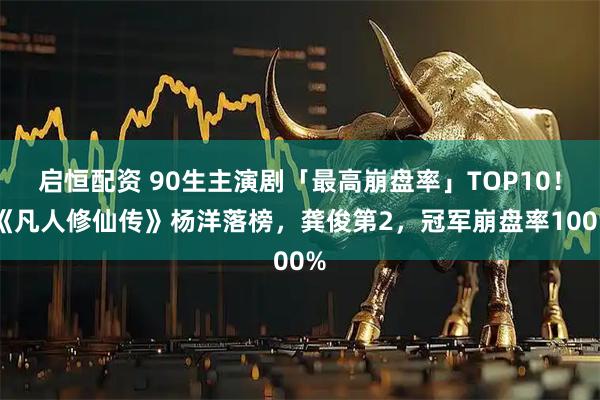 启恒配资 90生主演剧「最高崩盘率」TOP10！ 《凡人修仙传》杨洋落榜，龚俊第2，冠军崩盘率100%