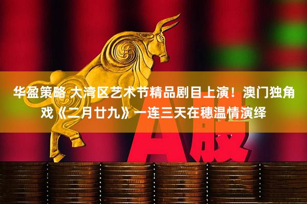 华盈策略 大湾区艺术节精品剧目上演！澳门独角戏《二月廿九》一连三天在穗温情演绎
