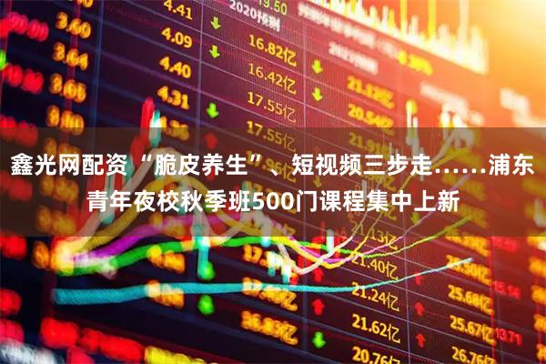 鑫光网配资 “脆皮养生”、短视频三步走……浦东青年夜校秋季班500门课程集中上新