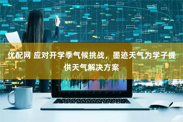 优配网 应对开学季气候挑战，墨迹天气为学子提供天气解决方案