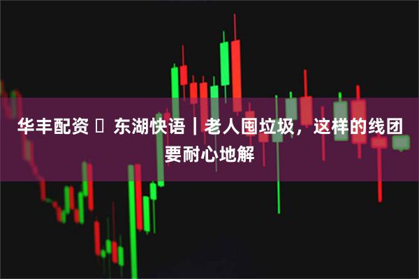 华丰配资 ​东湖快语｜老人囤垃圾，这样的线团要耐心地解