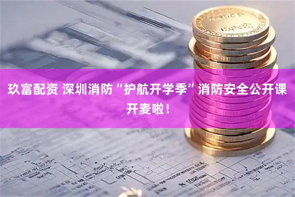 玖富配资 深圳消防“护航开学季”消防安全公开课开麦啦！