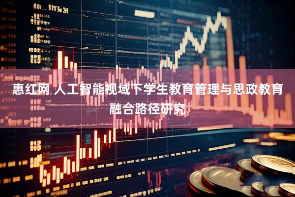 惠红网 人工智能视域下学生教育管理与思政教育融合路径研究