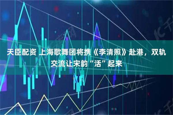 天臣配资 上海歌舞团将携《李清照》赴港，双轨交流让宋韵“活”起来