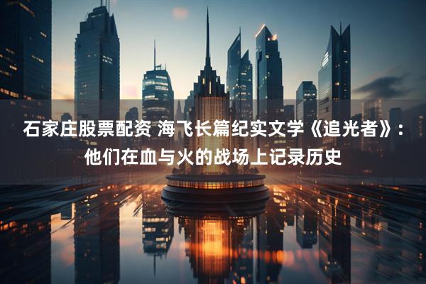 石家庄股票配资 海飞长篇纪实文学《追光者》:他们在血与火的战场上记录历史