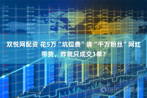 双悦网配资 花5万“坑位费”请“千万粉丝”网红带货，咋就只成交1单？