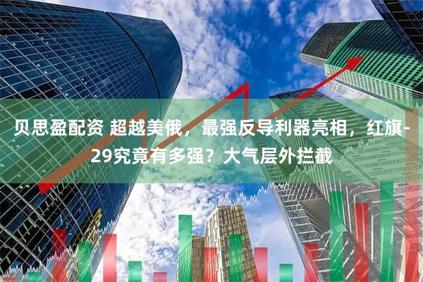 贝思盈配资 超越美俄，最强反导利器亮相，红旗-29究竟有多强？大气层外拦截
