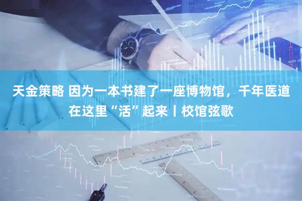 天金策略 因为一本书建了一座博物馆，千年医道在这里“活”起来丨校馆弦歌