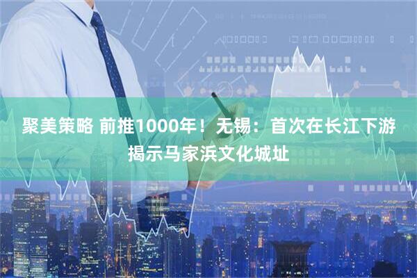 聚美策略 前推1000年！无锡：首次在长江下游揭示马家浜文化城址