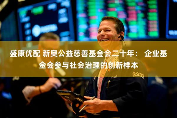 盛康优配 新奥公益慈善基金会二十年： 企业基金会参与社会治理的创新样本