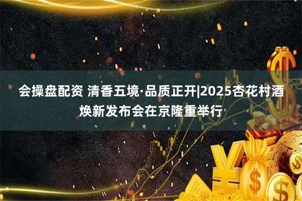 会操盘配资 清香五境·品质正开|2025杏花村酒焕新发布会在京隆重举行