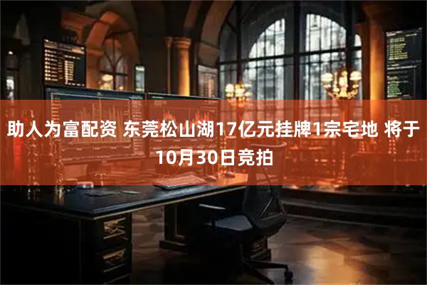 助人为富配资 东莞松山湖17亿元挂牌1宗宅地 将于10月30日竞拍