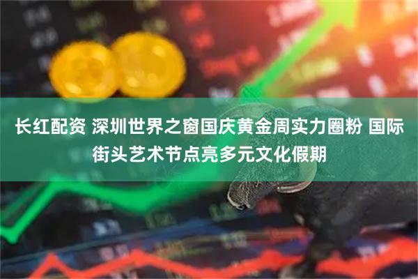 长红配资 深圳世界之窗国庆黄金周实力圈粉 国际街头艺术节点亮多元文化假期