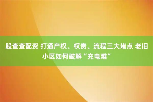 股查查配资 打通产权、权责、流程三大堵点 老旧小区如何破解“充电难”