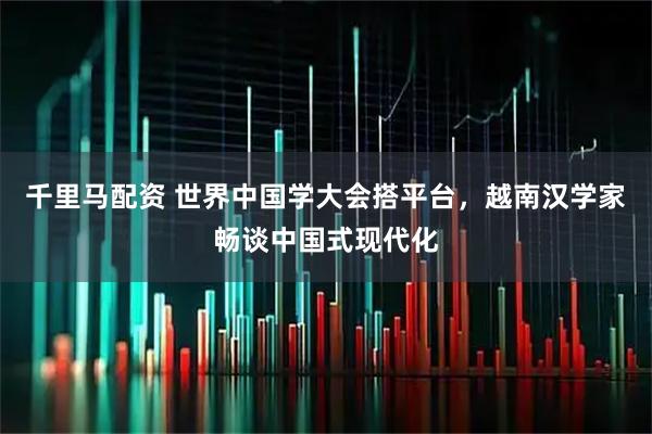 千里马配资 世界中国学大会搭平台，越南汉学家畅谈中国式现代化