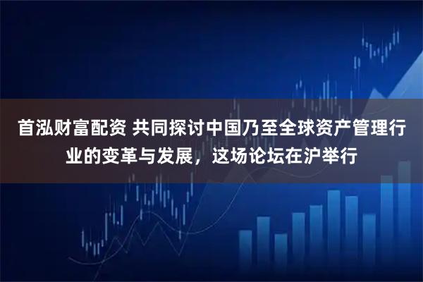 首泓财富配资 共同探讨中国乃至全球资产管理行业的变革与发展，这场论坛在沪举行