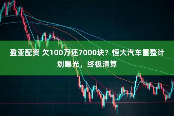 盈亚配资 欠100万还7000块？恒大汽车重整计划曝光，终极清算