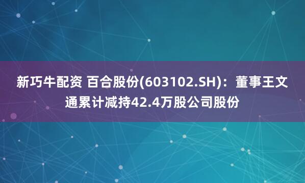 新巧牛配资 百合股份(603102.SH)：董事王文通累计减持42.4万股公司股份