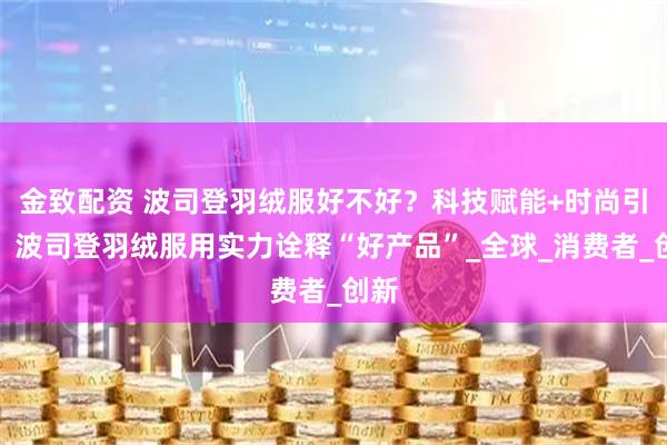 金致配资 波司登羽绒服好不好？科技赋能+时尚引领，波司登羽绒服用实力诠释“好产品”_全球_消费者_创新