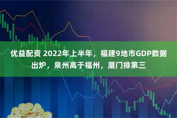优益配资 2022年上半年，福建9地市GDP数据出炉，泉州高于福州，厦门排第三