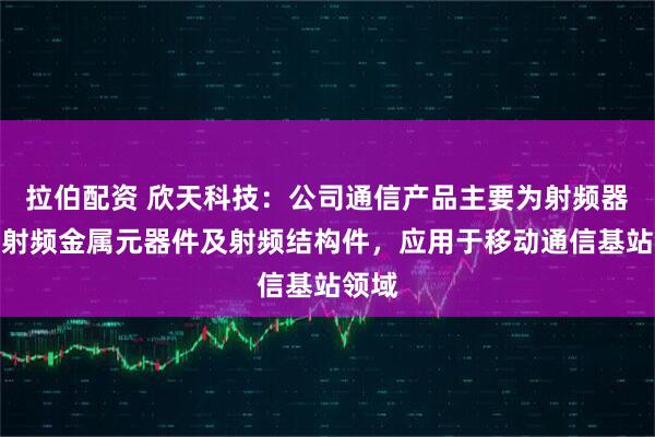 拉伯配资 欣天科技：公司通信产品主要为射频器件、射频金属元器件及射频结构件，应用于移动通信基站领域